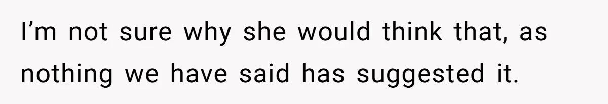 I’m not sure why she would think that, as nothing we have said has suggested it.