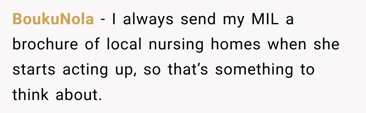 BoukuNola − I always send my MIL a brochure of local nursing homes when she starts acting up, so that’s something to think about.