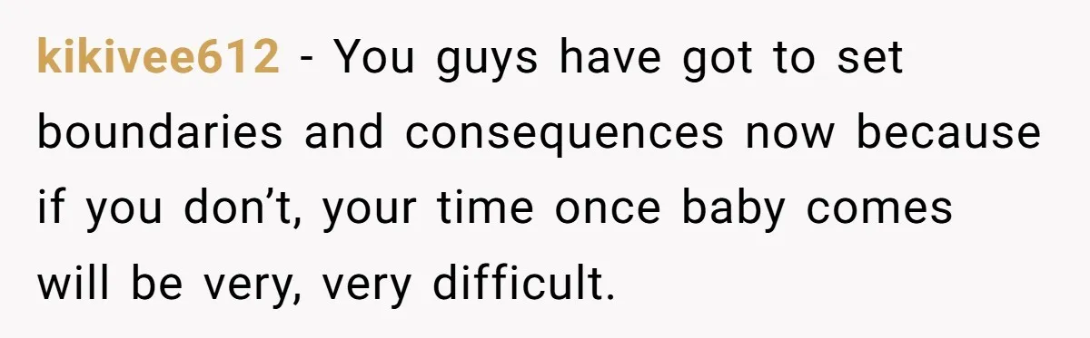 kikivee612 − You guys have got to set boundaries and consequences now because if you don’t, your time once baby comes will be very, very difficult.