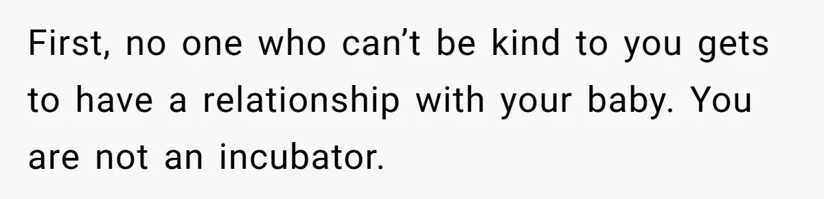 First, no one who can’t be kind to you gets to have a relationship with your baby. You are not an incubator.