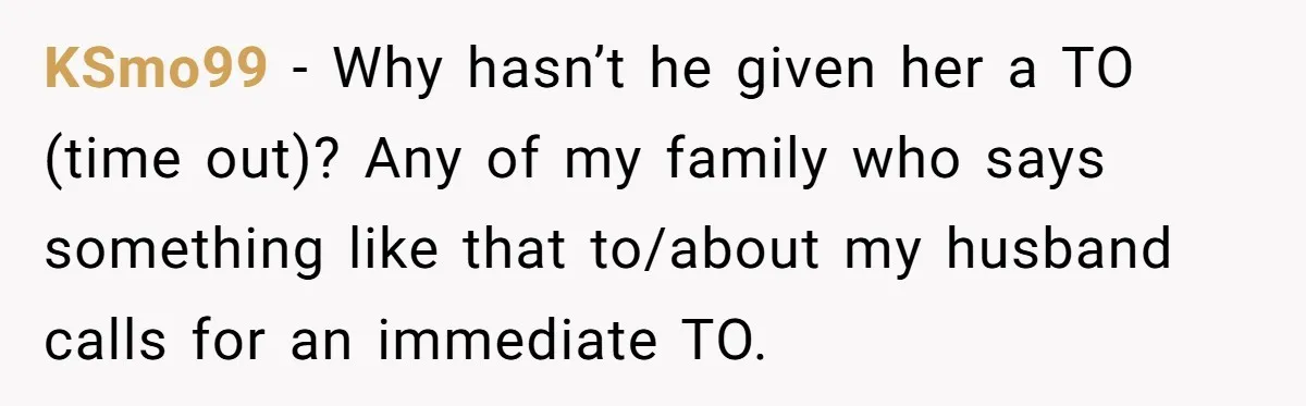 KSmo99 − Why hasn’t he given her a TO (time out)? Any of my family who says something like that to/about my husband calls for an immediate TO.