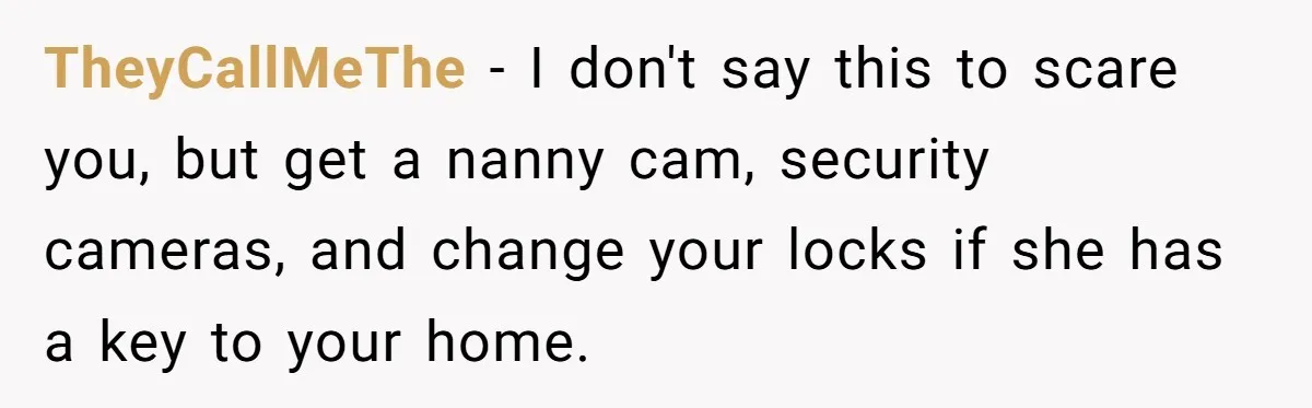 TheyCallMeThe − I don't say this to scare you, but get a nanny cam, security cameras, and change your locks if she has a key to your home.