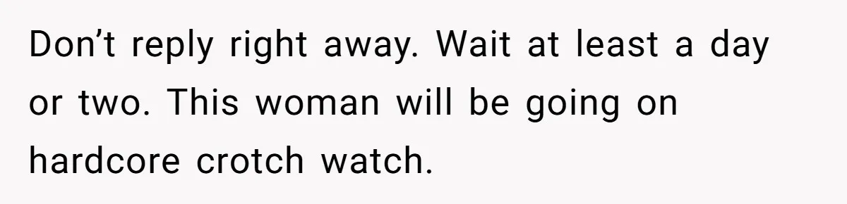 Don’t reply right away. Wait at least a day or two. This woman will be going on hardcore crotch watch.
