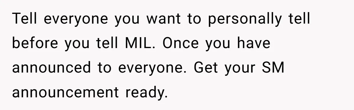 Tell everyone you want to personally tell before you tell MIL. Once you have announced to everyone. Get your SM announcement ready.