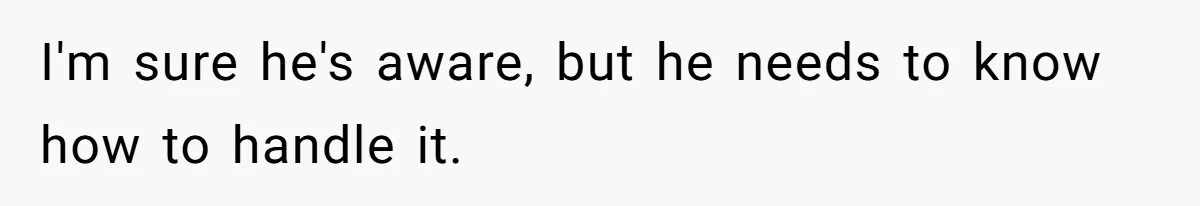 I'm sure he's aware, but he needs to know how to handle it.