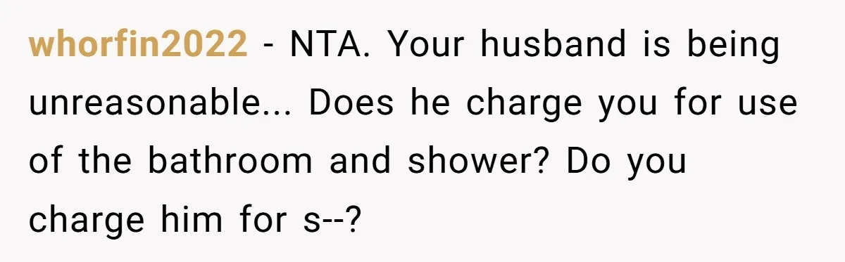 whorfin2022 - NTA. Your husband is being unreasonable... Does he charge you for use of the bathroom and shower? Do you charge him for s--?
