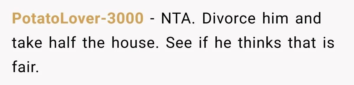 PotatoLover-3000 - NTA. Divorce him and take half the house. See if he thinks that is fair.