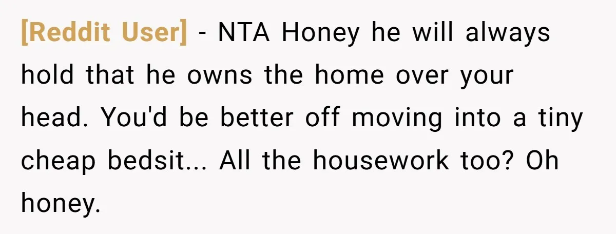 [Reddit User] - NTA Honey he will always hold that he owns the home over your head. You'd be better off moving into a tiny cheap bedsit... All the housework...