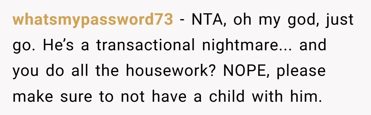 whatsmypassword73 - NTA, oh my god, just go. He’s a transactional nightmare... and you do all the housework? NOPE, please make sure to not have a child with him.