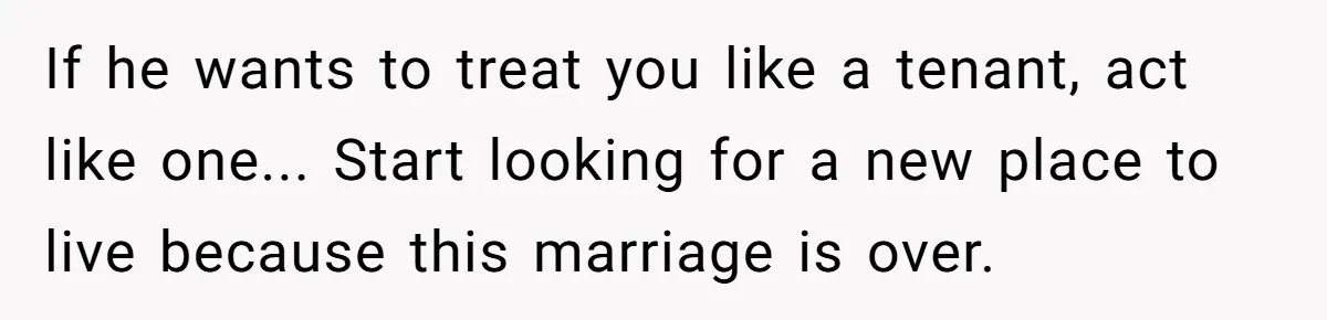 If he wants to treat you like a tenant, act like one... Start looking for a new place to live because this marriage is over.
