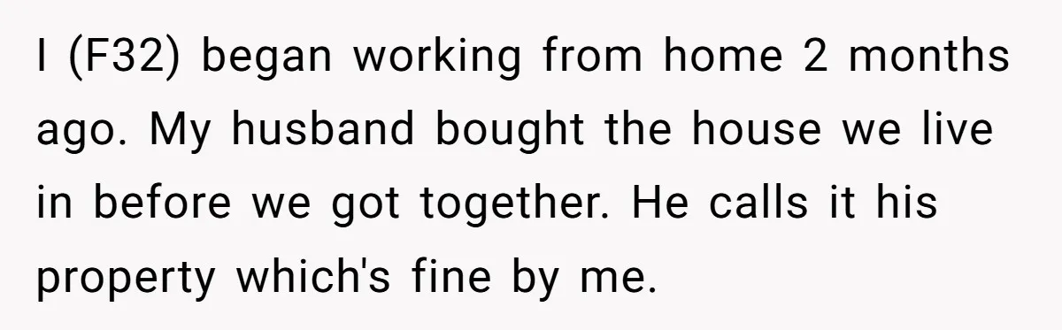 I (F32) began working from home 2 months ago. My husband bought the house we live in before we got together. He calls it his property which's fine by me.