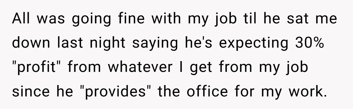 All was going fine with my job til he sat me down last night saying he's expecting 30% "profit" from whatever I get from my job since he "provides" the...