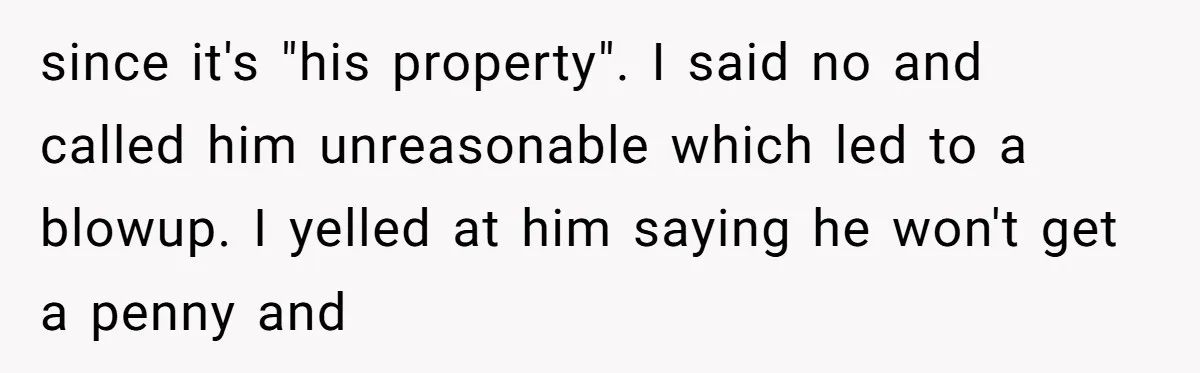 since it's "his property". I said no and called him unreasonable which led to a blowup. I yelled at him saying he won't get a penny and