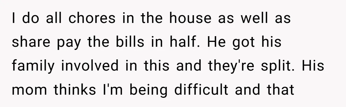 I do all chores in the house as well as share pay the bills in half. He got his family involved in this and they're split. His mom thinks I'm...
