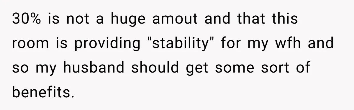 30% is not a huge amout and that this room is providing "stability" for my wfh and so my husband should get some sort of benefits.