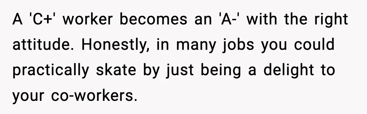 A 'C+' worker becomes an 'A-' with the right attitude. Honestly, in many jobs you could practically skate by just being a delight to your co-workers.