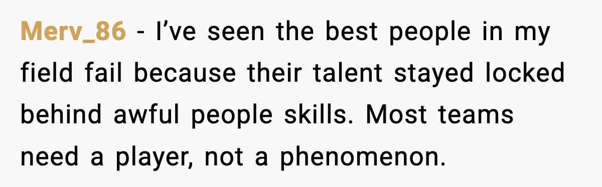 Merv_86 - I’ve seen the best people in my field fail because their talent stayed locked behind awful people skills. Most teams need a player, not a phenomenon.