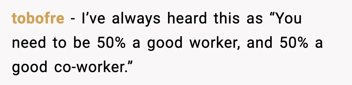 tobofre - I’ve always heard this as “You need to be 50% a good worker, and 50% a good co-worker.”