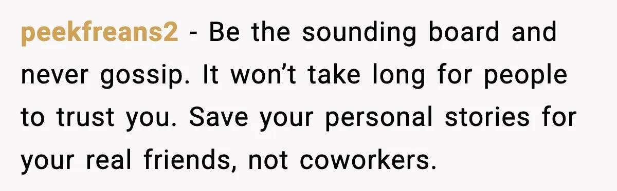 peekfreans2 - Be the sounding board and never gossip. It won’t take long for people to trust you. Save your personal stories for your real friends, not coworkers.