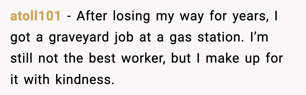 atoll101 - After losing my way for years, I got a graveyard job at a gas station. I’m still not the best worker, but I make up for it with...