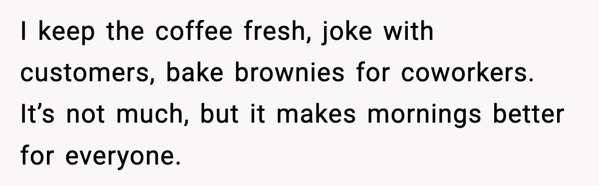 I keep the coffee fresh, joke with customers, bake brownies for coworkers. It’s not much, but it makes mornings better for everyone.