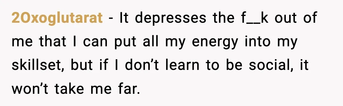 2Oxoglutarat - It depresses the f__k out of me that I can put all my energy into my skillset, but if I don’t learn to be social, it won’t take...