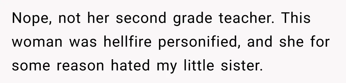 Nope, not her second grade teacher. This woman was hellfire personified, and she for some reason hated my little sister.