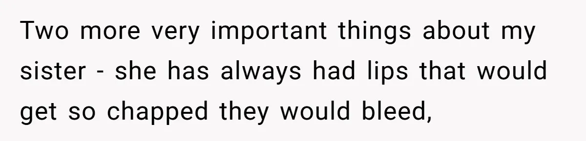 Two more very important things about my sister - she has always had lips that would get so chapped they would bleed,