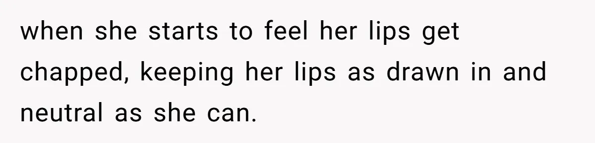 when she starts to feel her lips get chapped, keeping her lips as drawn in and neutral as she can.