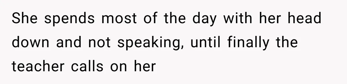 She spends most of the day with her head down and not speaking, until finally the teacher calls on her