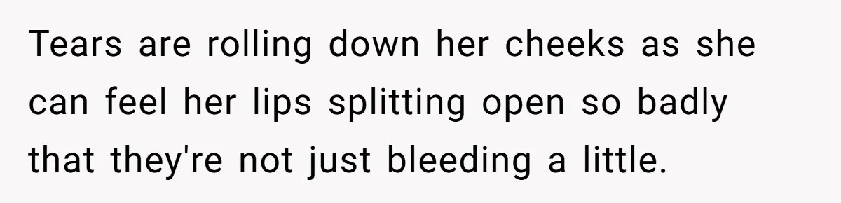 Tears are rolling down her cheeks as she can feel her lips splitting open so badly that they're not just bleeding a little.