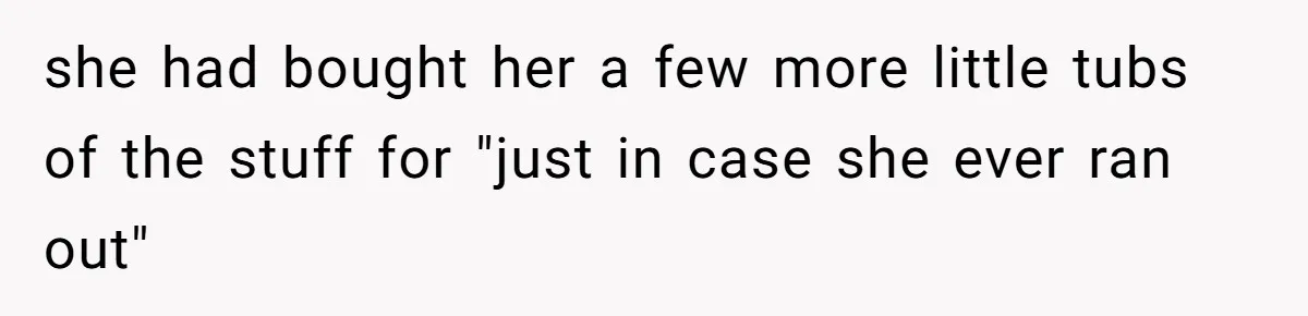 she had bought her a few more little tubs of the stuff for "just in case she ever ran out"