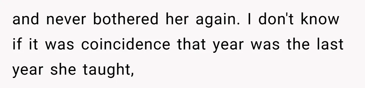 and never bothered her again. I don't know if it was coincidence that year was the last year she taught,