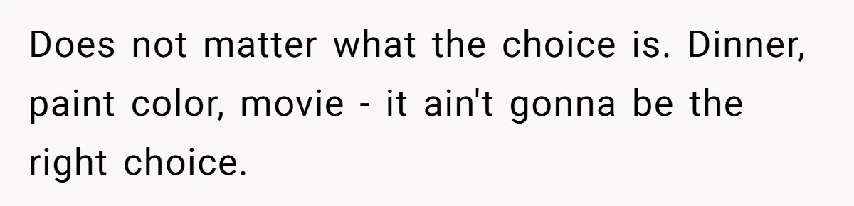 Does not matter what the choice is. Dinner, paint color, movie - it ain't gonna be the right choice.