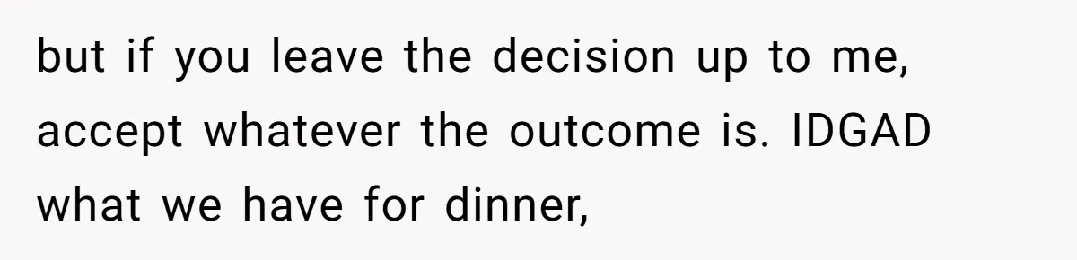 but if you leave the decision up to me, accept whatever the outcome is. IDGAD what we have for dinner,