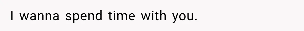 I wanna spend time with you.