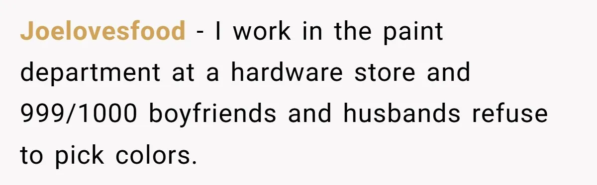 Joelovesfood − I work in the paint department at a hardware store and 999/1000 boyfriends and husbands refuse to pick colors.