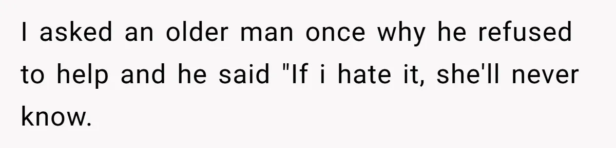 I asked an older man once why he refused to help and he said "If i hate it, she'll never know.