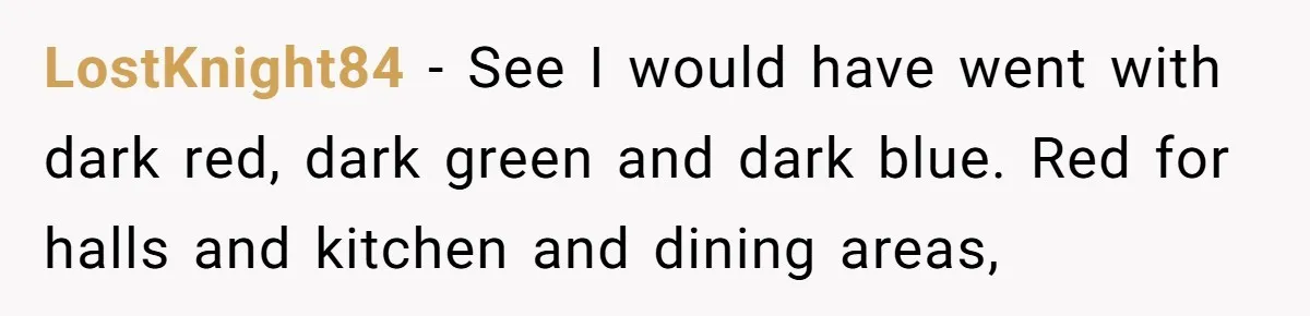 LostKnight84 − See I would have went with dark red, dark green and dark blue. Red for halls and kitchen and dining areas,