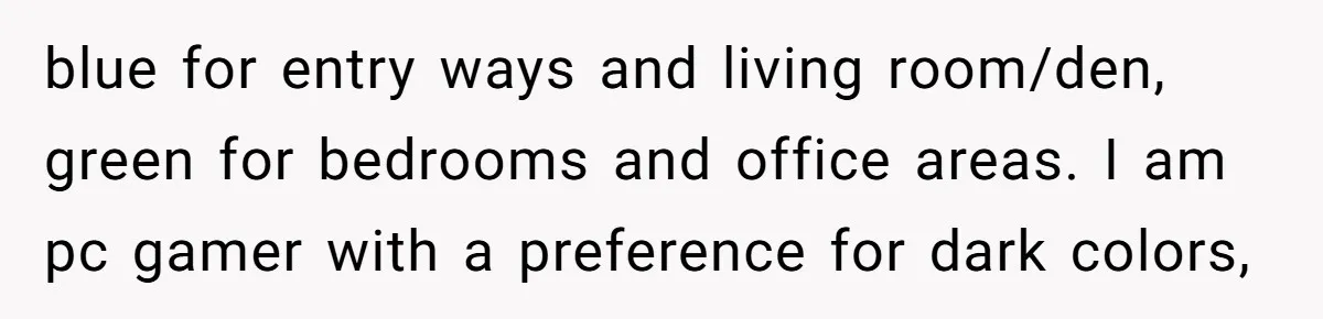 blue for entry ways and living room/den, green for bedrooms and office areas. I am pc gamer with a preference for dark colors,