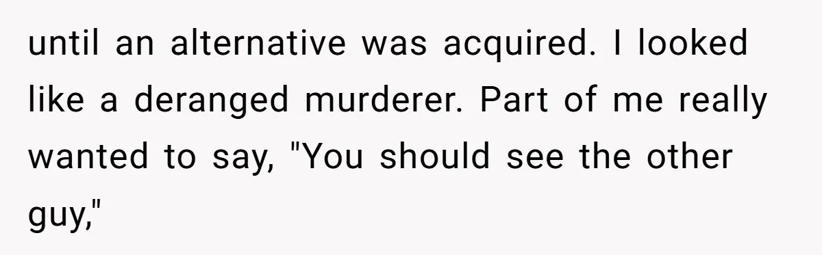 until an alternative was acquired. I looked like a deranged murderer. Part of me really wanted to say, "You should see the other guy,"