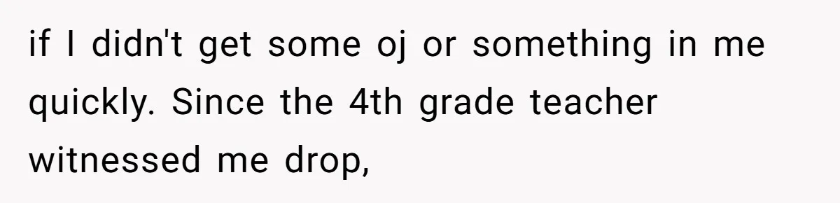 if I didn't get some oj or something in me quickly. Since the 4th grade teacher witnessed me drop,