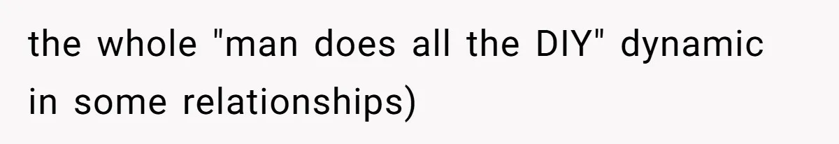 the whole "man does all the DIY" dynamic in some relationships)