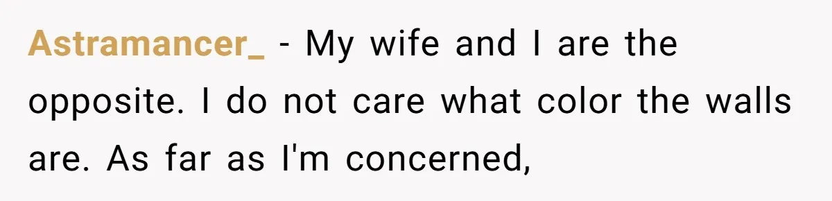 Astramancer_ − My wife and I are the opposite. I do not care what color the walls are. As far as I'm concerned,