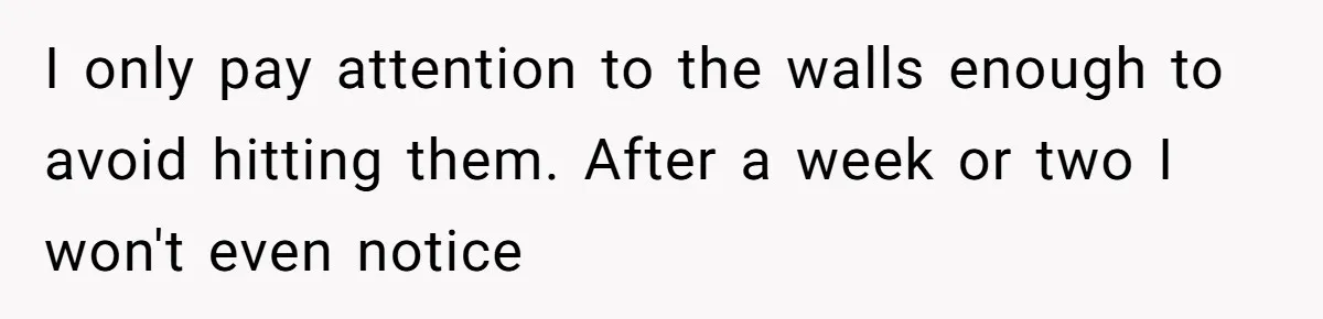 I only pay attention to the walls enough to avoid hitting them. After a week or two I won't even notice