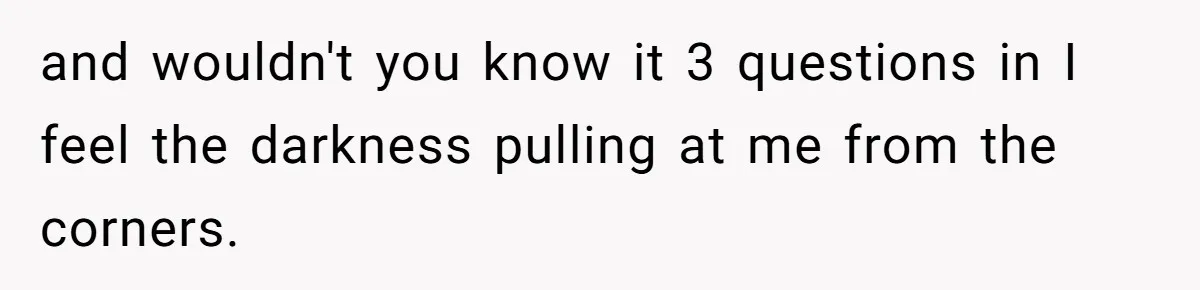and wouldn't you know it 3 questions in I feel the darkness pulling at me from the corners.