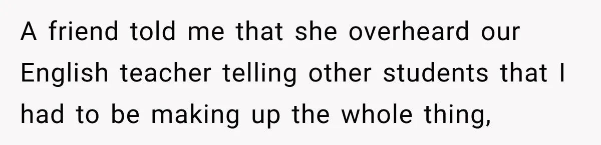 A friend told me that she overheard our English teacher telling other students that I had to be making up the whole thing,