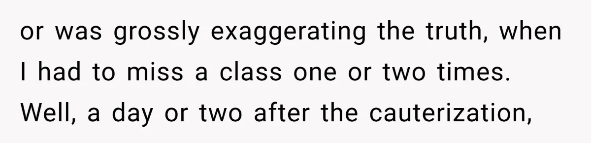 or was grossly exaggerating the truth, when I had to miss a class one or two times. Well, a day or two after the cauterization,