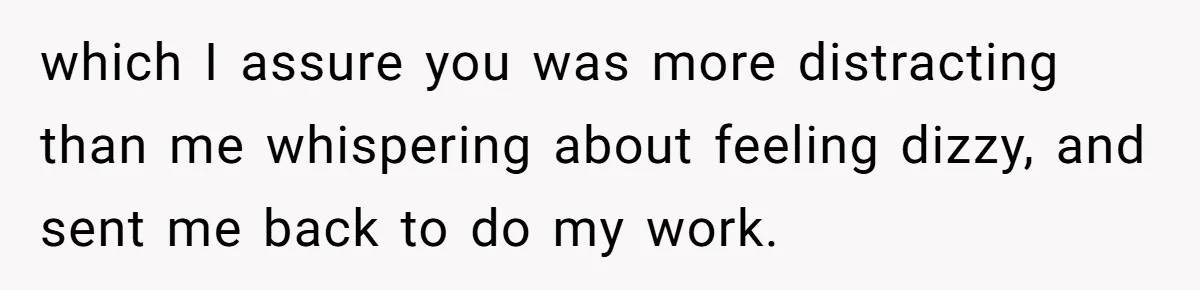 which I assure you was more distracting than me whispering about feeling dizzy, and sent me back to do my work.