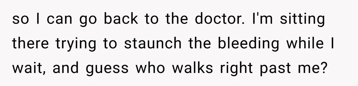 so I can go back to the doctor. I'm sitting there trying to staunch the bleeding while I wait, and guess who walks right past me?